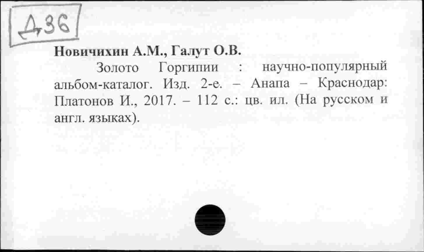 ﻿ІАЙ
Новичихин A.M., Галут О.В.
Золото Горгипии : научно-популярный альбом-каталог. Изд. 2-е. - Анапа - Краснодар: Платонов И., 2017. - 112 с.: цв. ил. (На русском и англ, языках).